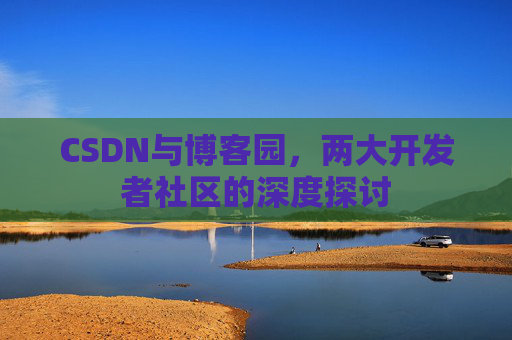 CSDN与博客园,两大开发者社区的深度探讨